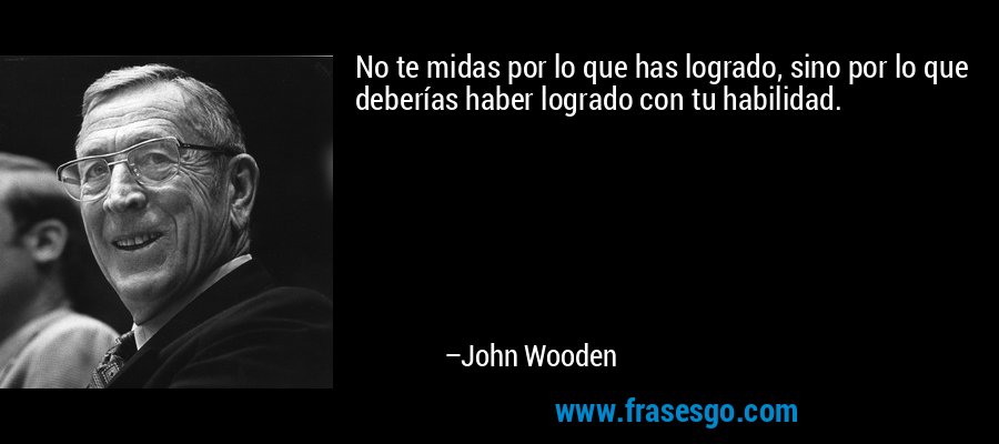 No te midas por lo que has logrado, sino por lo que deberías haber logrado con tu habilidad. – John Wooden