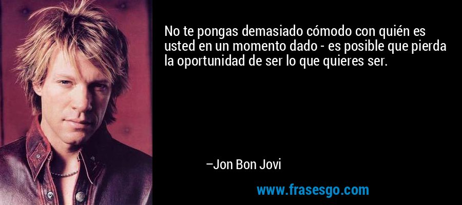 No te pongas demasiado cómodo con quién es usted en un momento dado - es posible que pierda la oportunidad de ser lo que quieres ser. – Jon Bon Jovi