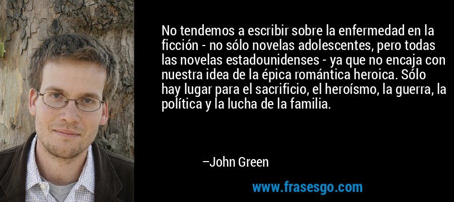No tendemos a escribir sobre la enfermedad en la ficción - no sólo novelas adolescentes, pero todas las novelas estadounidenses - ya que no encaja con nuestra idea de la épica romántica heroica. Sólo hay lugar para el sacrificio, el heroísmo, la guerra, la política y la lucha de la familia. – John Green