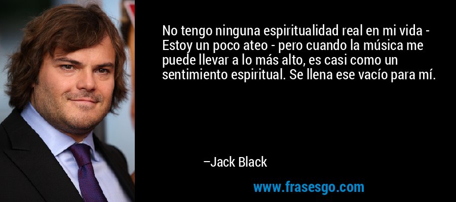 No tengo ninguna espiritualidad real en mi vida - Estoy un poco ateo - pero cuando la música me puede llevar a lo más alto, es casi como un sentimiento espiritual. Se llena ese vacío para mí. – Jack Black