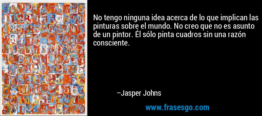 No tengo ninguna idea acerca de lo que implican las pinturas sobre el mundo. No creo que no es asunto de un pintor. Él sólo pinta cuadros sin una razón consciente. – Jasper Johns