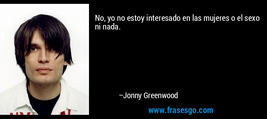 No, yo no estoy interesado en las mujeres o el sexo ni nada. – Jonny Greenwood