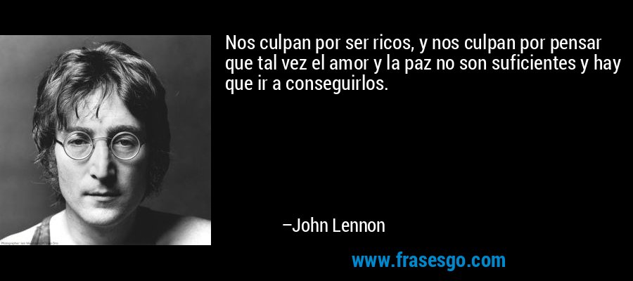 Nos culpan por ser ricos, y nos culpan por pensar que tal vez el amor y la paz no son suficientes y hay que ir a conseguirlos. – John Lennon