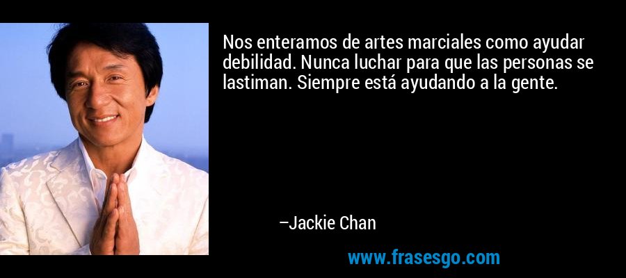 Nos enteramos de artes marciales como ayudar debilidad. Nunca luchar para que las personas se lastiman. Siempre está ayudando a la gente. – Jackie Chan