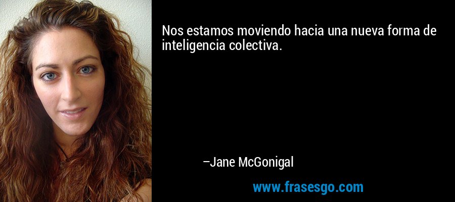 Nos estamos moviendo hacia una nueva forma de inteligencia colectiva. – Jane McGonigal