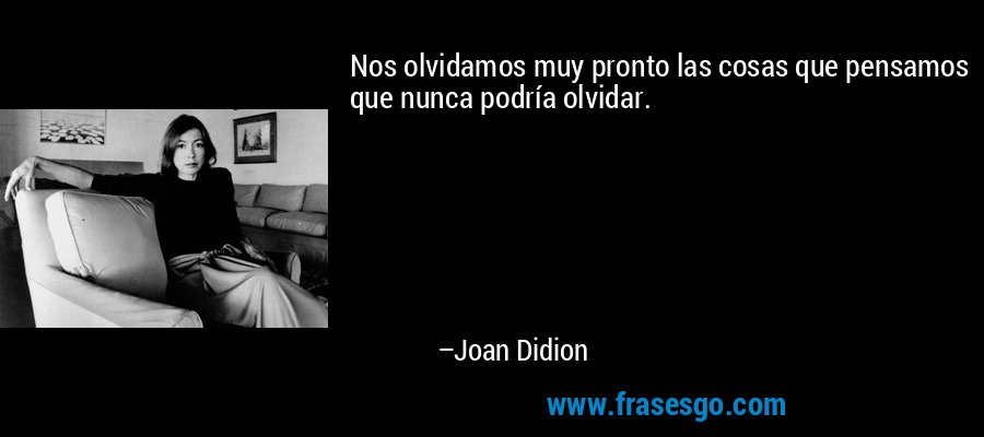Nos olvidamos muy pronto las cosas que pensamos que nunca podría olvidar. – Joan Didion