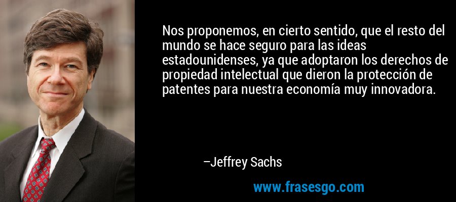Nos proponemos, en cierto sentido, que el resto del mundo se hace seguro para las ideas estadounidenses, ya que adoptaron los derechos de propiedad intelectual que dieron la protección de patentes para nuestra economía muy innovadora. – Jeffrey Sachs