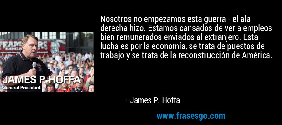 Nosotros no empezamos esta guerra - el ala derecha hizo. Estamos cansados ​​de ver a empleos bien remunerados enviados al extranjero. Esta lucha es por la economía, se trata de puestos de trabajo y se trata de la reconstrucción de América. – James P. Hoffa