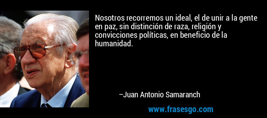 Nosotros recorremos un ideal, el de unir a la gente en paz, sin distinción de raza, religión y convicciones políticas, en beneficio de la humanidad. – Juan Antonio Samaranch
