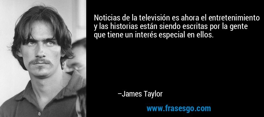 Noticias de la televisión es ahora el entretenimiento y las historias están siendo escritas por la gente que tiene un interés especial en ellos. – James Taylor