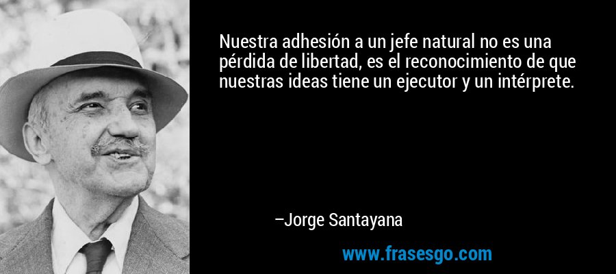 Nuestra adhesión a un jefe natural no es una pérdida de libertad, es el reconocimiento de que nuestras ideas tiene un ejecutor y un intérprete. – Jorge Santayana