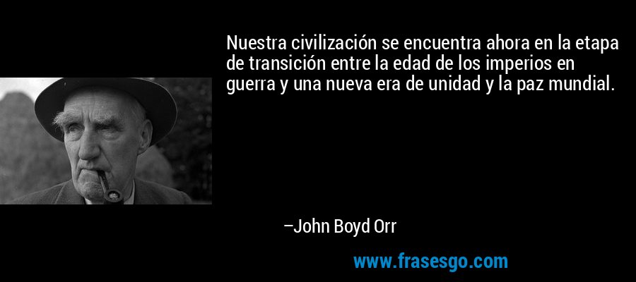 Nuestra civilización se encuentra ahora en la etapa de transición entre la edad de los imperios en guerra y una nueva era de unidad y la paz mundial. – John Boyd Orr