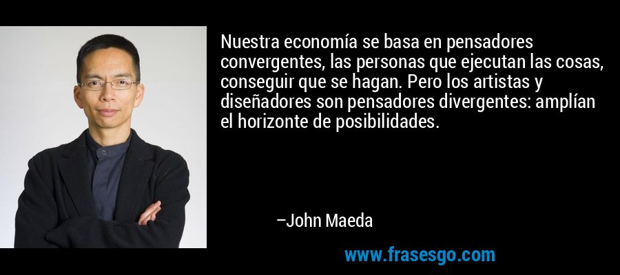 Nuestra economía se basa en pensadores convergentes, las personas que ejecutan las cosas, conseguir que se hagan. Pero los artistas y diseñadores son pensadores divergentes: amplían el horizonte de posibilidades. – John Maeda