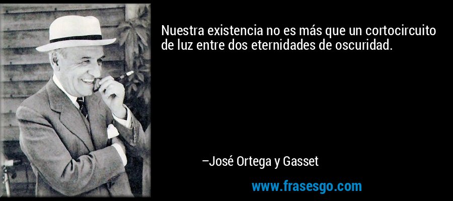 Nuestra existencia no es más que un cortocircuito de luz entre dos eternidades de oscuridad. – José Ortega y Gasset