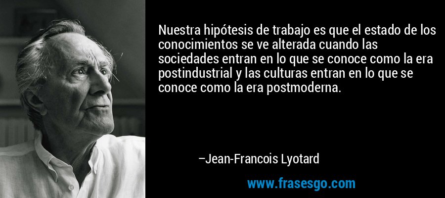 Nuestra hipótesis de trabajo es que el estado de los conocimientos se ve alterada cuando las sociedades entran en lo que se conoce como la era postindustrial y las culturas entran en lo que se conoce como la era postmoderna. – Jean-Francois Lyotard
