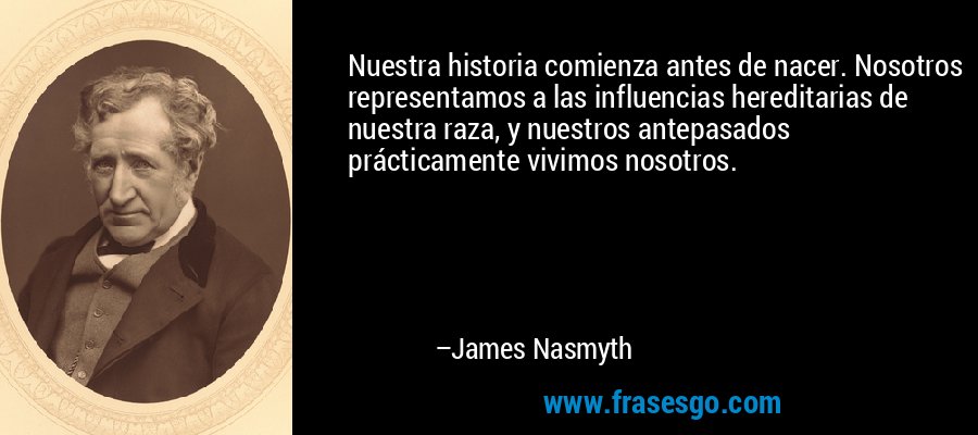 Nuestra historia comienza antes de nacer. Nosotros representamos a las influencias hereditarias de nuestra raza, y nuestros antepasados ​​prácticamente vivimos nosotros. – James Nasmyth