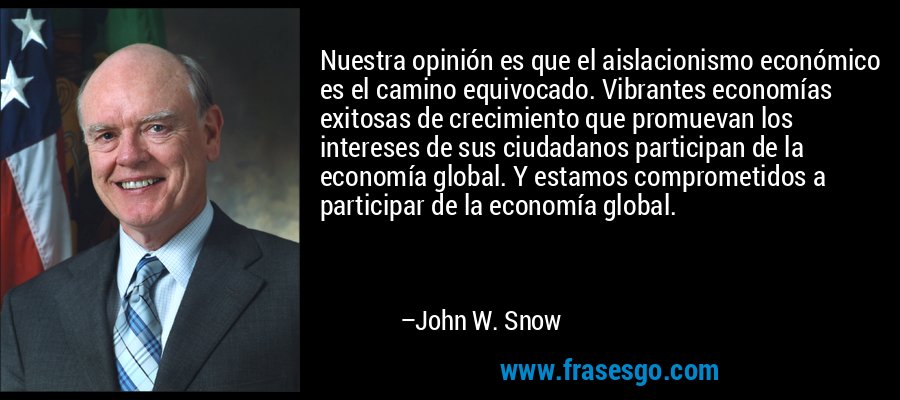 Nuestra opinión es que el aislacionismo económico es el camino equivocado. Vibrantes economías exitosas de crecimiento que promuevan los intereses de sus ciudadanos participan de la economía global. Y estamos comprometidos a participar de la economía global. – John W. Snow