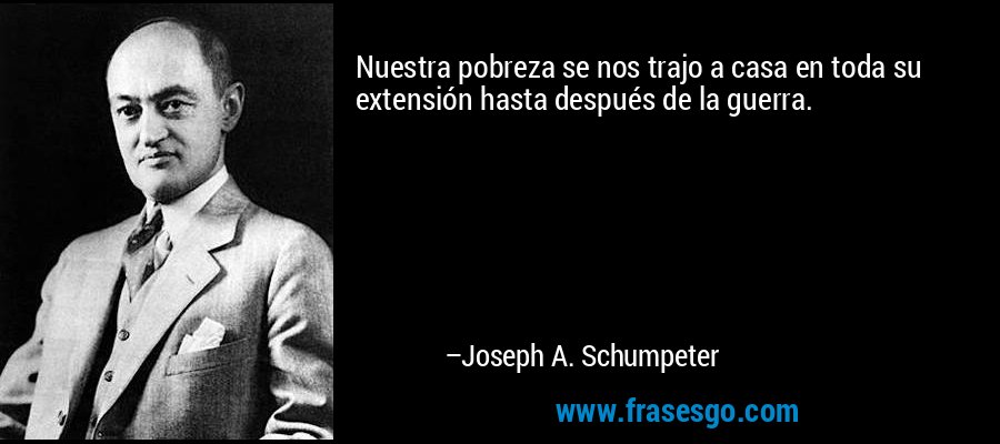 Nuestra pobreza se nos trajo a casa en toda su extensión hasta después de la guerra. – Joseph A. Schumpeter