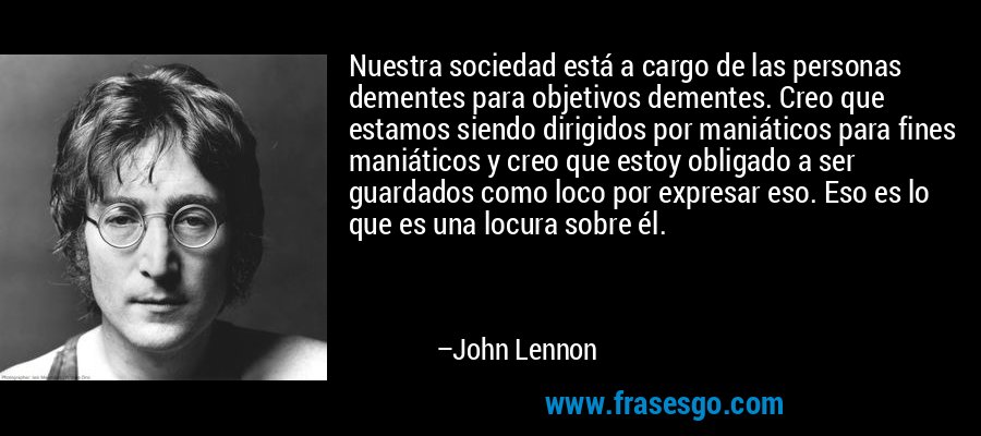 Nuestra sociedad está a cargo de las personas dementes para objetivos dementes. Creo que estamos siendo dirigidos por maniáticos para fines maniáticos y creo que estoy obligado a ser guardados como loco por expresar eso. Eso es lo que es una locura sobre él. – John Lennon