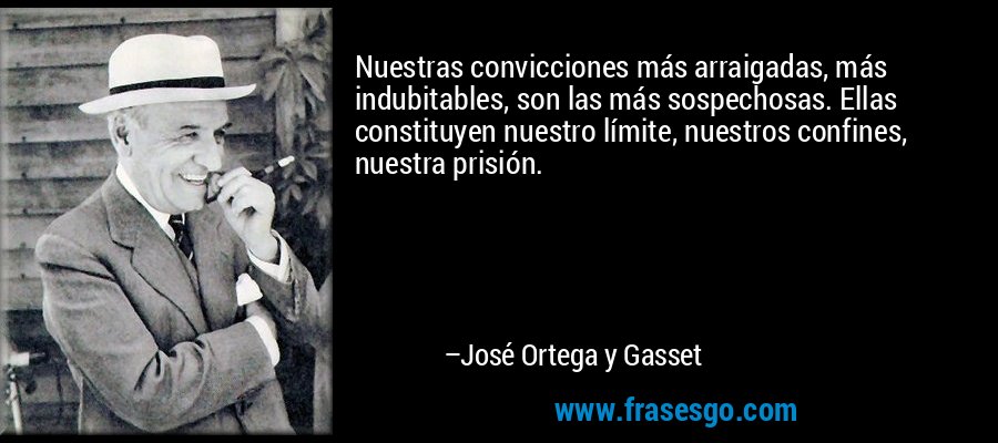 Nuestras convicciones más arraigadas, más indubitables, son las más sospechosas. Ellas constituyen nuestro límite, nuestros confines, nuestra prisión. – José Ortega y Gasset