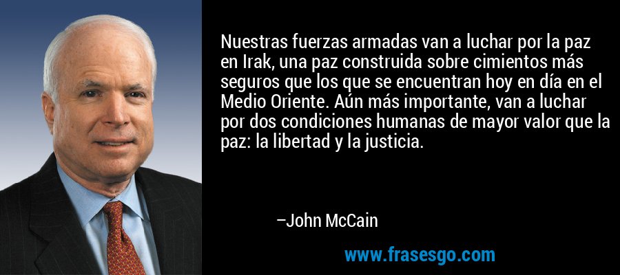 Nuestras fuerzas armadas van a luchar por la paz en Irak, una paz construida sobre cimientos más seguros que los que se encuentran hoy en día en el Medio Oriente. Aún más importante, van a luchar por dos condiciones humanas de mayor valor que la paz: la libertad y la justicia. – John McCain
