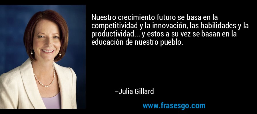 Nuestro crecimiento futuro se basa en la competitividad y la innovación, las habilidades y la productividad... y estos a su vez se basan en la educación de nuestro pueblo. – Julia Gillard