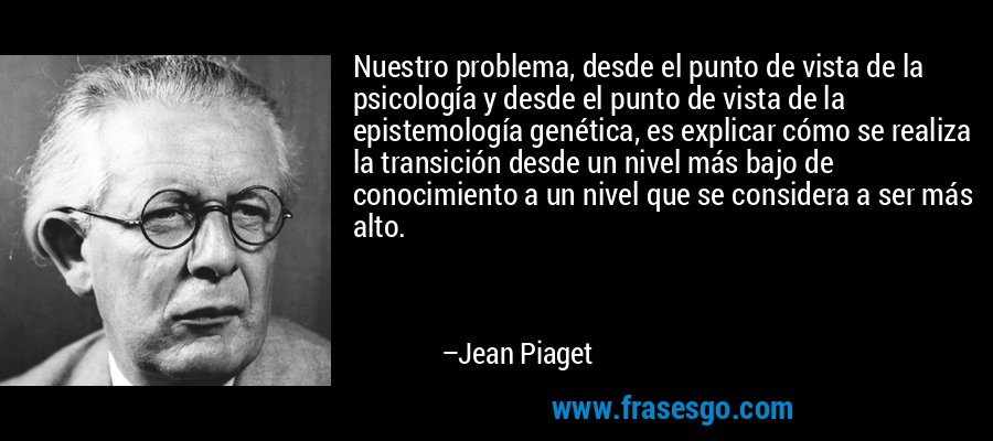 Nuestro problema, desde el punto de vista de la psicología y desde el punto de vista de la epistemología genética, es explicar cómo se realiza la transición desde un nivel más bajo de conocimiento a un nivel que se considera a ser más alto. – Jean Piaget