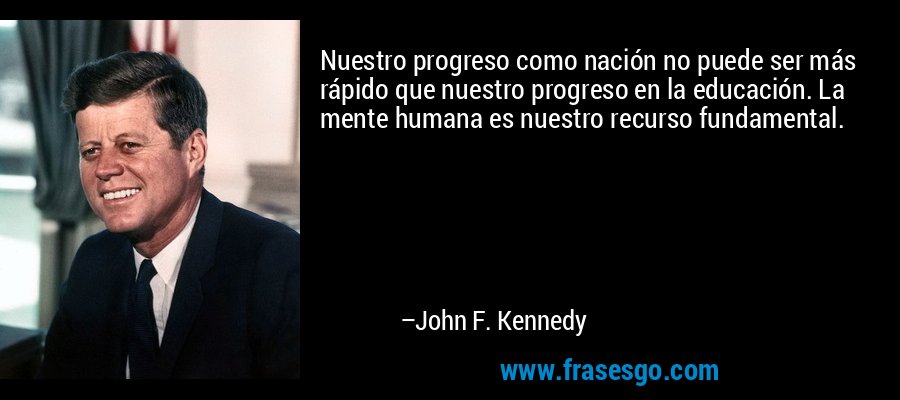 Nuestro progreso como nación no puede ser más rápido que nuestro progreso en la educación. La mente humana es nuestro recurso fundamental. – John F. Kennedy