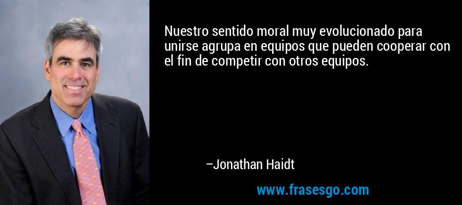Nuestro sentido moral muy evolucionado para unirse agrupa en equipos que pueden cooperar con el fin de competir con otros equipos. – Jonathan Haidt
