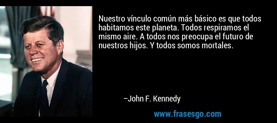 Nuestro vínculo común más básico es que todos habitamos este planeta. Todos respiramos el mismo aire. A todos nos preocupa el futuro de nuestros hijos. Y todos somos mortales. – John F. Kennedy