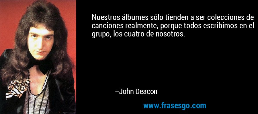 Nuestros álbumes sólo tienden a ser colecciones de canciones realmente, porque todos escribimos en el grupo, los cuatro de nosotros. – John Deacon