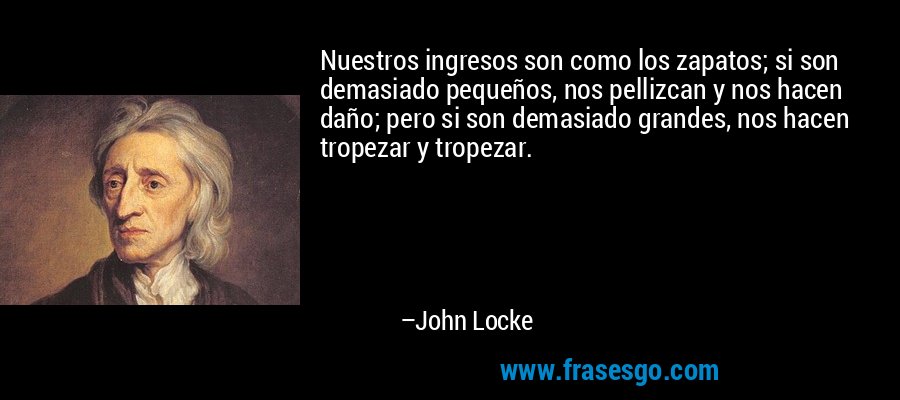 Nuestros ingresos son como los zapatos; si son demasiado pequeños, nos pellizcan y nos hacen daño; pero si son demasiado grandes, nos hacen tropezar y tropezar. – John Locke