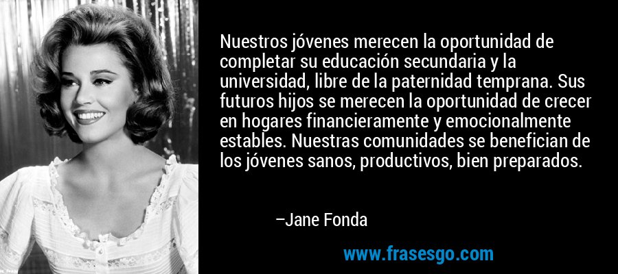 Nuestros jóvenes merecen la oportunidad de completar su educación secundaria y la universidad, libre de la paternidad temprana. Sus futuros hijos se merecen la oportunidad de crecer en hogares financieramente y emocionalmente estables. Nuestras comunidades se benefician de los jóvenes sanos, productivos, bien preparados. – Jane Fonda