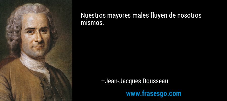 Nuestros mayores males fluyen de nosotros mismos. – Jean-Jacques Rousseau