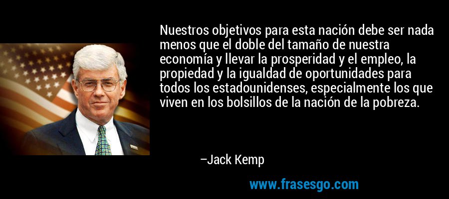 Nuestros objetivos para esta nación debe ser nada menos que el doble del tamaño de nuestra economía y llevar la prosperidad y el empleo, la propiedad y la igualdad de oportunidades para todos los estadounidenses, especialmente los que viven en los bolsillos de la nación de la pobreza. – Jack Kemp