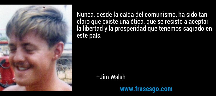 Nunca, desde la caída del comunismo, ha sido tan claro que existe una ética, que se resiste a aceptar la libertad y la prosperidad que tenemos sagrado en este país. – Jim Walsh