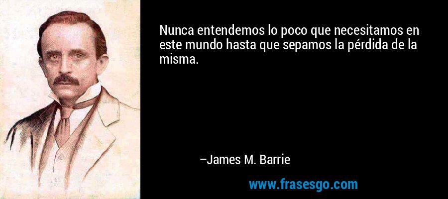 Nunca entendemos lo poco que necesitamos en este mundo hasta que sepamos la pérdida de la misma. – James M. Barrie