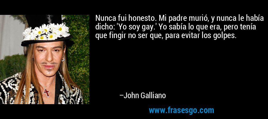 Nunca fui honesto. Mi padre murió, y nunca le había dicho: 'Yo soy gay.' Yo sabía lo que era, pero tenía que fingir no ser que, para evitar los golpes. – John Galliano