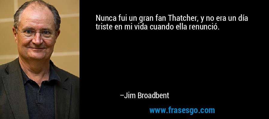 Nunca fui un gran fan Thatcher, y no era un día triste en mi vida cuando ella renunció. – Jim Broadbent