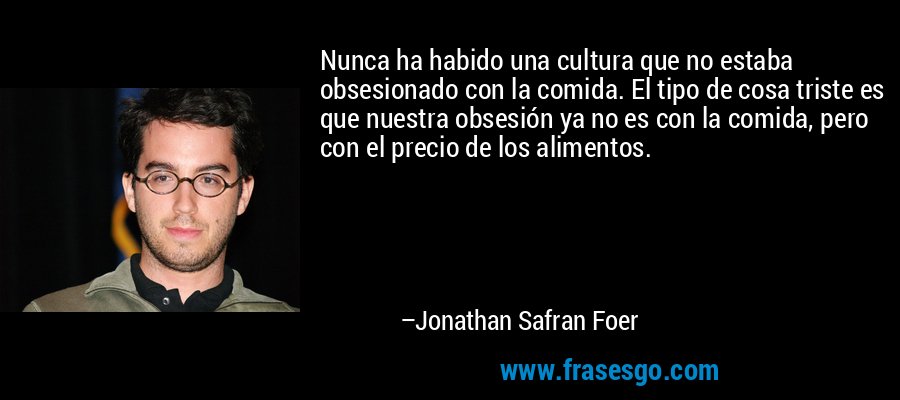 Nunca ha habido una cultura que no estaba obsesionado con la comida. El tipo de cosa triste es que nuestra obsesión ya no es con la comida, pero con el precio de los alimentos. – Jonathan Safran Foer