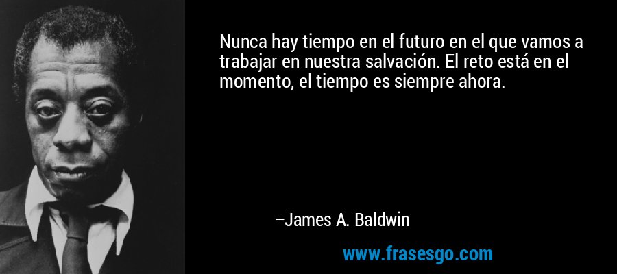 Nunca hay tiempo en el futuro en el que vamos a trabajar en nuestra salvación. El reto está en el momento, el tiempo es siempre ahora. – James A. Baldwin