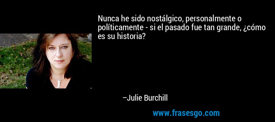 Nunca he sido nostálgico, personalmente o políticamente - si el pasado fue tan grande, ¿cómo es su historia? – Julie Burchill