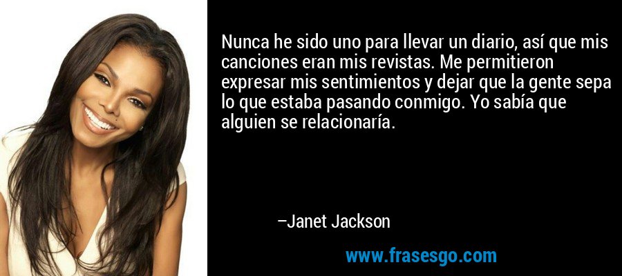 Nunca he sido uno para llevar un diario, así que mis canciones eran mis revistas. Me permitieron expresar mis sentimientos y dejar que la gente sepa lo que estaba pasando conmigo. Yo sabía que alguien se relacionaría. – Janet Jackson