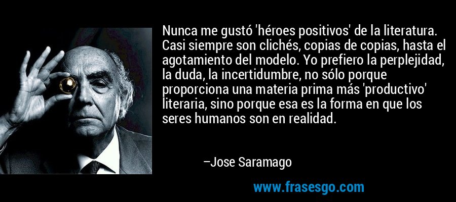 Nunca me gustó 'héroes positivos' de la literatura. Casi siempre son clichés, copias de copias, hasta el agotamiento del modelo. Yo prefiero la perplejidad, la duda, la incertidumbre, no sólo porque proporciona una materia prima más 'productivo' literaria, sino porque esa es la forma en que los seres humanos son en realidad. – Jose Saramago