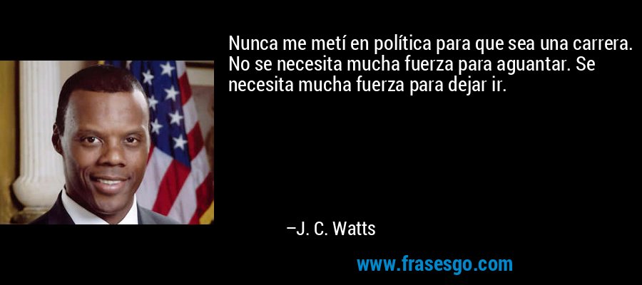 Nunca me metí en política para que sea una carrera. No se necesita mucha fuerza para aguantar. Se necesita mucha fuerza para dejar ir. – J. C. Watts