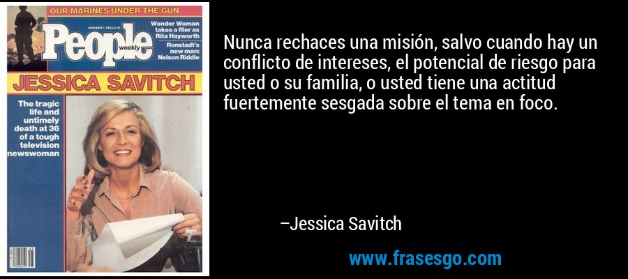 Nunca rechaces una misión, salvo cuando hay un conflicto de intereses, el potencial de riesgo para usted o su familia, o usted tiene una actitud fuertemente sesgada sobre el tema en foco. – Jessica Savitch