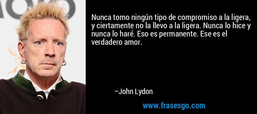 Nunca tomo ningún tipo de compromiso a la ligera, y ciertamente no la llevo a la ligera. Nunca lo hice y nunca lo haré. Eso es permanente. Ese es el verdadero amor. – John Lydon