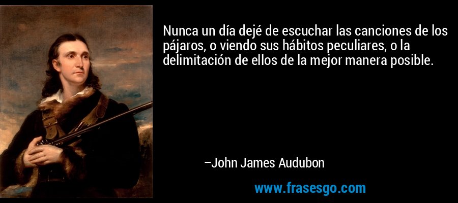 Nunca un día dejé de escuchar las canciones de los pájaros, o viendo sus hábitos peculiares, o la delimitación de ellos de la mejor manera posible. – John James Audubon