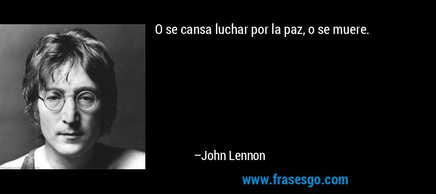 O se cansa luchar por la paz, o se muere. – John Lennon