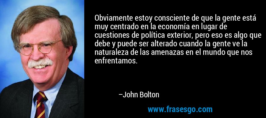 Obviamente estoy consciente de que la gente está muy centrado en la economía en lugar de cuestiones de política exterior, pero eso es algo que debe y puede ser alterado cuando la gente ve la naturaleza de las amenazas en el mundo que nos enfrentamos. – John Bolton